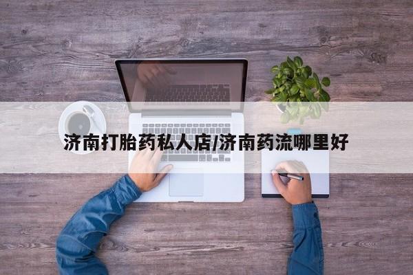 网上米非司酮片打胎药网店济南打胎药私人店/济南药流哪里好