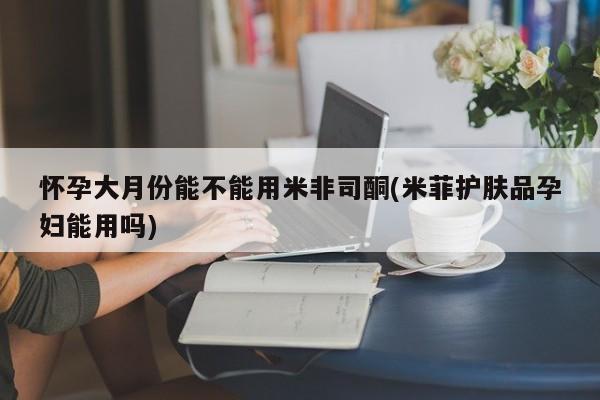 网上米非司酮片打胎药网店怀孕大月份能不能用米非司酮(米菲护肤品孕妇能用吗)