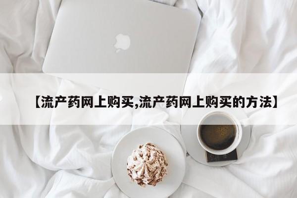 网上米非司酮片打胎药网店【流产药网上购买,流产药网上购买的方法】